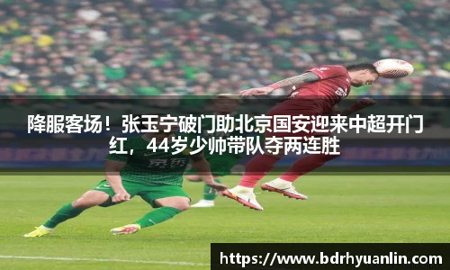 降服客场！张玉宁破门助北京国安迎来中超开门红，44岁少帅带队夺两连胜