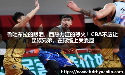 鲁吐布拉的眼泪，西热力江的怒火！CBA不应让民族兄弟，在球场上受委屈